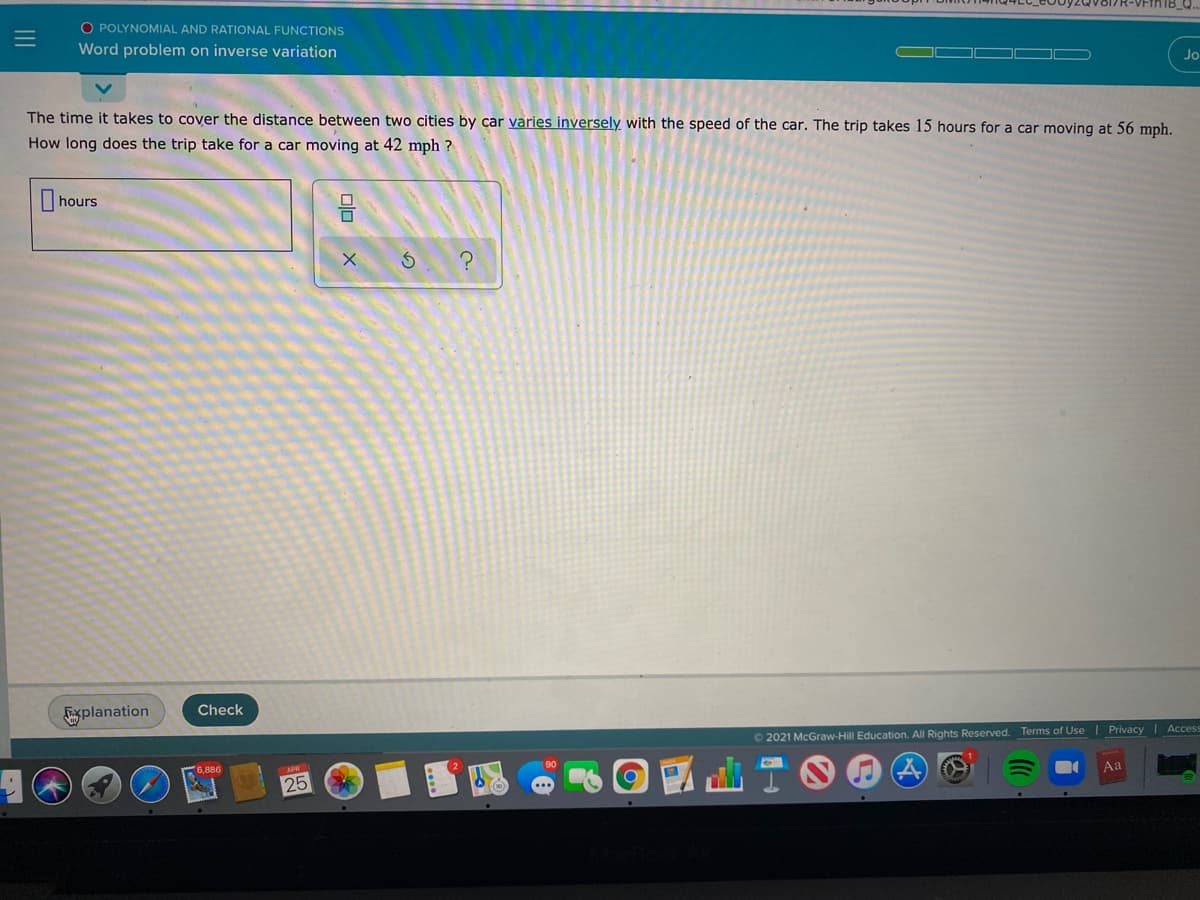 O POLYNOMIAL AND RATIONAL FUNCTIONS
Word problem on inverse variation
Jo
The time it takes to cover the distance between two cities by car varies inversely with the speed of the car. The trip takes 15 hours for a car moving at 56 mph.
How long does the trip take for a car moving at 42 mph ?
hours
Check
Esplanation
Privacy Access
O 2021 McGraw-Hill Education. All Rights Reserved. Terms of Use
6,886
Aa
25
olo
III
