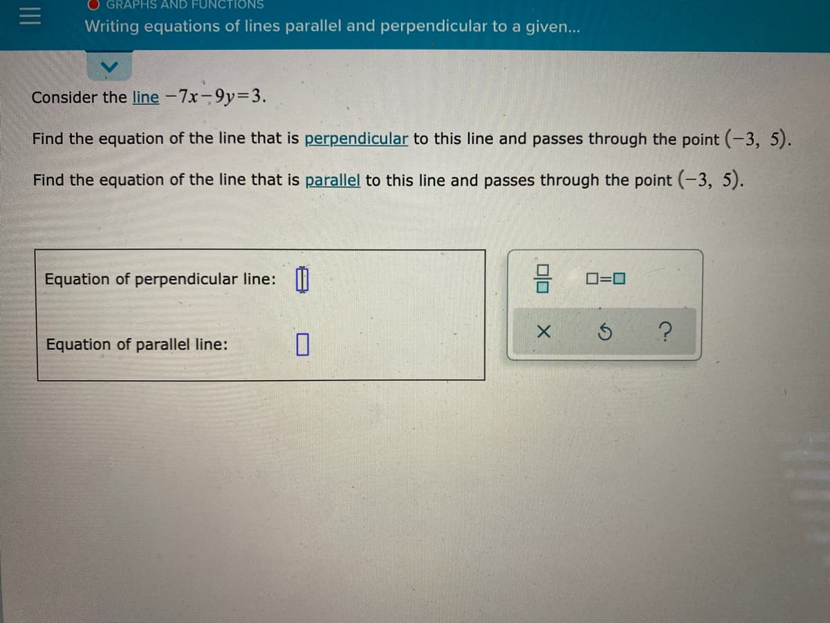 O GRAPHS AND FUNCTIONS
Writing equations of lines parallel and perpendicular to a given...
Consider the line -7x-9y=3.
Find the equation of the line that is perpendicular to this line and passes through the point (-3, 5).
Find the equation of the line that is parallel to this line and passes through the point (-3, 5).
Equation of perpendicular line: |
O=0
Equation of parallel line:
II
