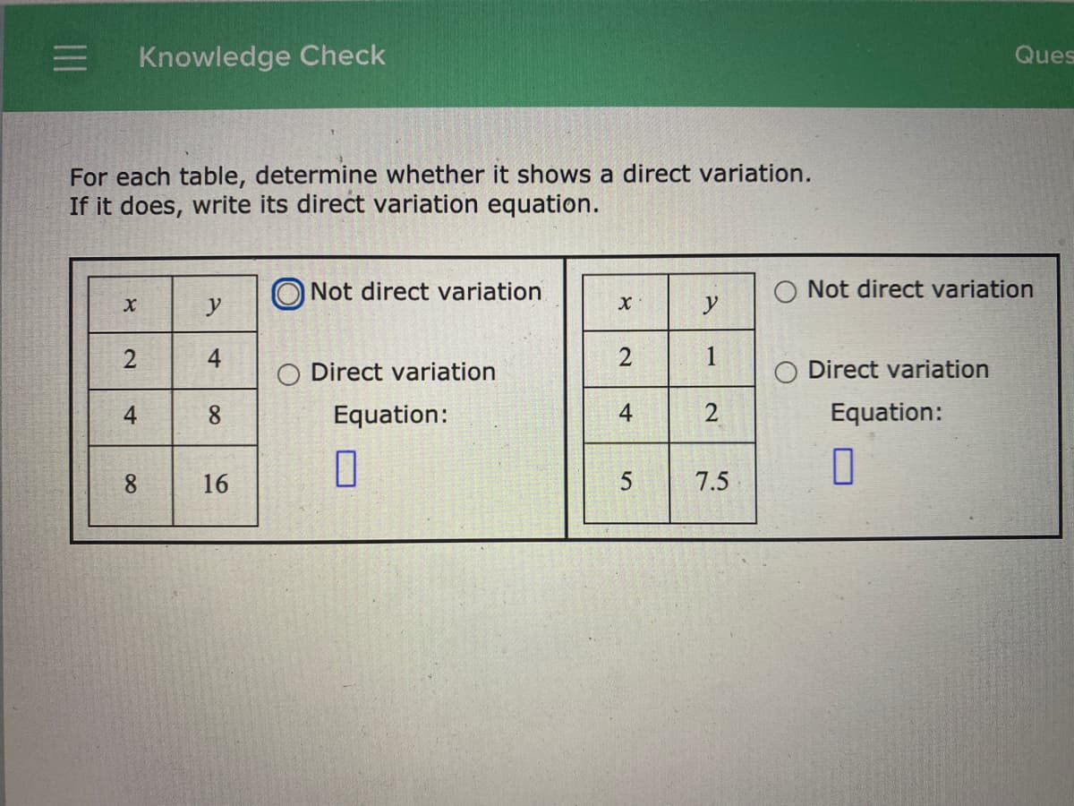 Knowledge Check
Ques
For each table, determine whether it shows a direct variation.
If it does, write its direct variation equation.
Not direct variation
O Not direct variation
y
y
2
1
O Direct variation
Direct variation
4
Equation:
uation:
8.
16
7.5
2.
4-
