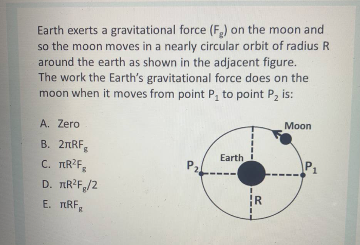 Earth exerts a gravitational force (F,) on the moon and
so the moon moves in a nearly circular orbit of radius R
around the earth as shown in the adjacent figure.
The work the Earth's gravitational force does on the
moon when it moves from point P, to point P2 is:
Мoon
A. Zero
В. 2пRFg
C. TIR?Fg
Earth
Pz
P1
D. TR2F/2
R
E. TRF
