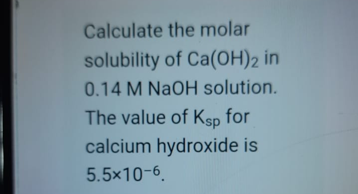 Calculate the molar
solubility of Ca(OH)2 in
0.14 M NaOH solution.
The value of Ksp for
calcium hydroxide is
5.5x10-6.

