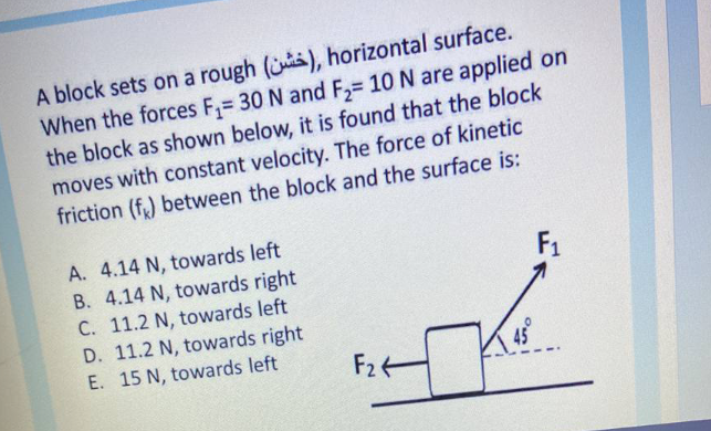A block sets on a rough (), horizontal surface.
When the forces F,= 30 N and F,= 10 N are applied on
the block as shown below, it is found that the block
moves with constant velocity. The force of kinetic
friction (f,) between the block and the surface is:
A. 4.14 N, towards left
B. 4.14 N, towards right
C. 11.2 N, towards left
D. 11.2 N, towards right
E. 15 N, towards left
F1
F24
