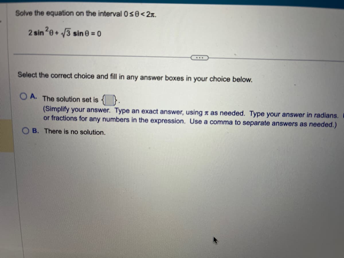 Solve the equation on the interval 0≤0<2.
2 sin 20+√3 sin 0 = 0
Select the correct choice and fill in any answer boxes in your choice below.
A. The solution set is.
(Simplify your answer. Type an exact answer, using as needed. Type your answer in radians.
or fractions for any numbers in the expression. Use a comma to separate answers as needed.)
B. There is no solution.