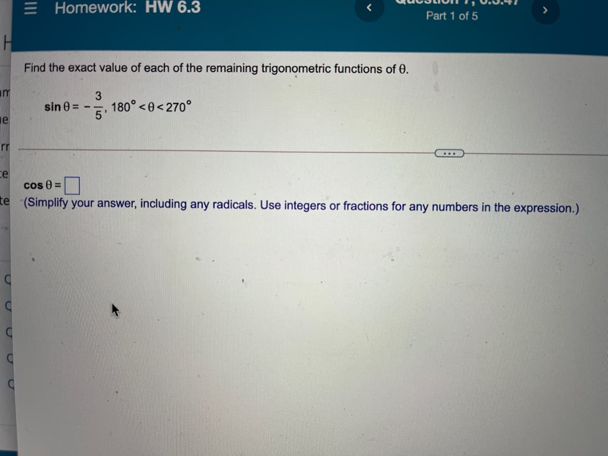 E Homework: HW 6.3
>
Part 1 of 5
Find the exact value of each of the remaining trigonometric functions of 0.
m
3
sin 0 =
180° <0< 270°
e
rr
...
ce
cos 0 =
te (Simplify your answer, including any radicals. Use integers or fractions for any numbers in the expression.)
