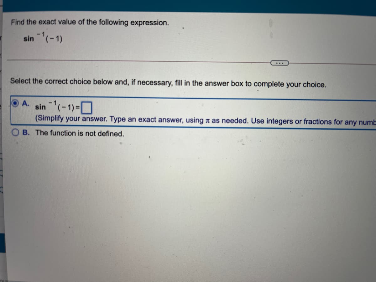 Find the exact value of the following expression.
sin (-1)
Select the correct choice below and, if necessary, fill in the answer box to complete your choice.
sin (-1)-D
A.
(Simplify your answer. Type an exact answer, using n as needed. Use integers or fractions for any numb
B. The function is not defined.
