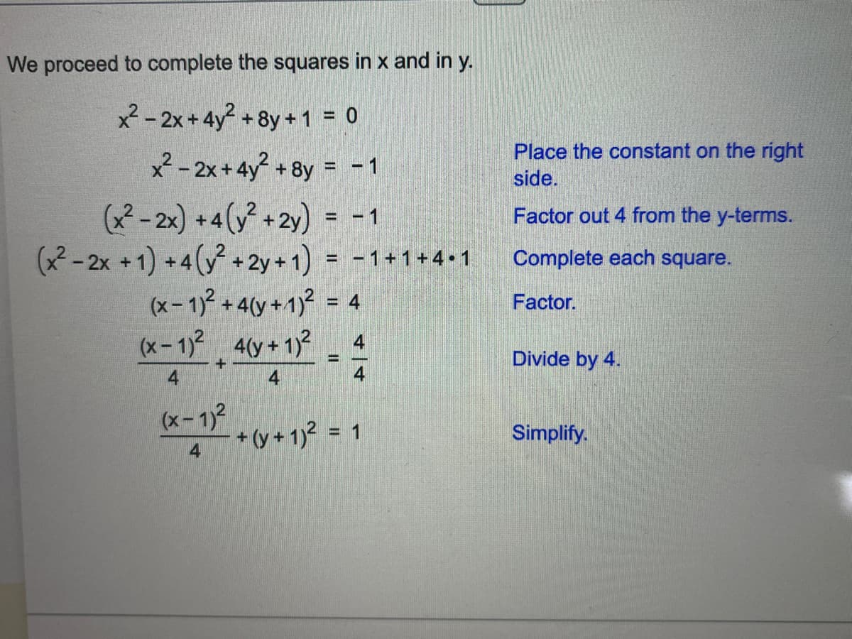 We proceed to complete the squares in x and in y.
x²-2x+4y² +8y + 1 = 0
x² - 2x+4y² + 8y = -1
(x²-2x) +4(y² + 2y) = -1
(x² - 2x + 1) +4(y² + 2y + 1) = −1+1+4.1
(x - 1)² + 4(y + 1)²
(x-1)² 4(y + 1)²
+
4
4
(x-1)²
4
= 4
4
-
- + (y + 1)² = 1
Place the constant on the right
side.
Factor out 4 from the y-terms.
Complete each square.
Factor.
Divide by 4.
Simplify.