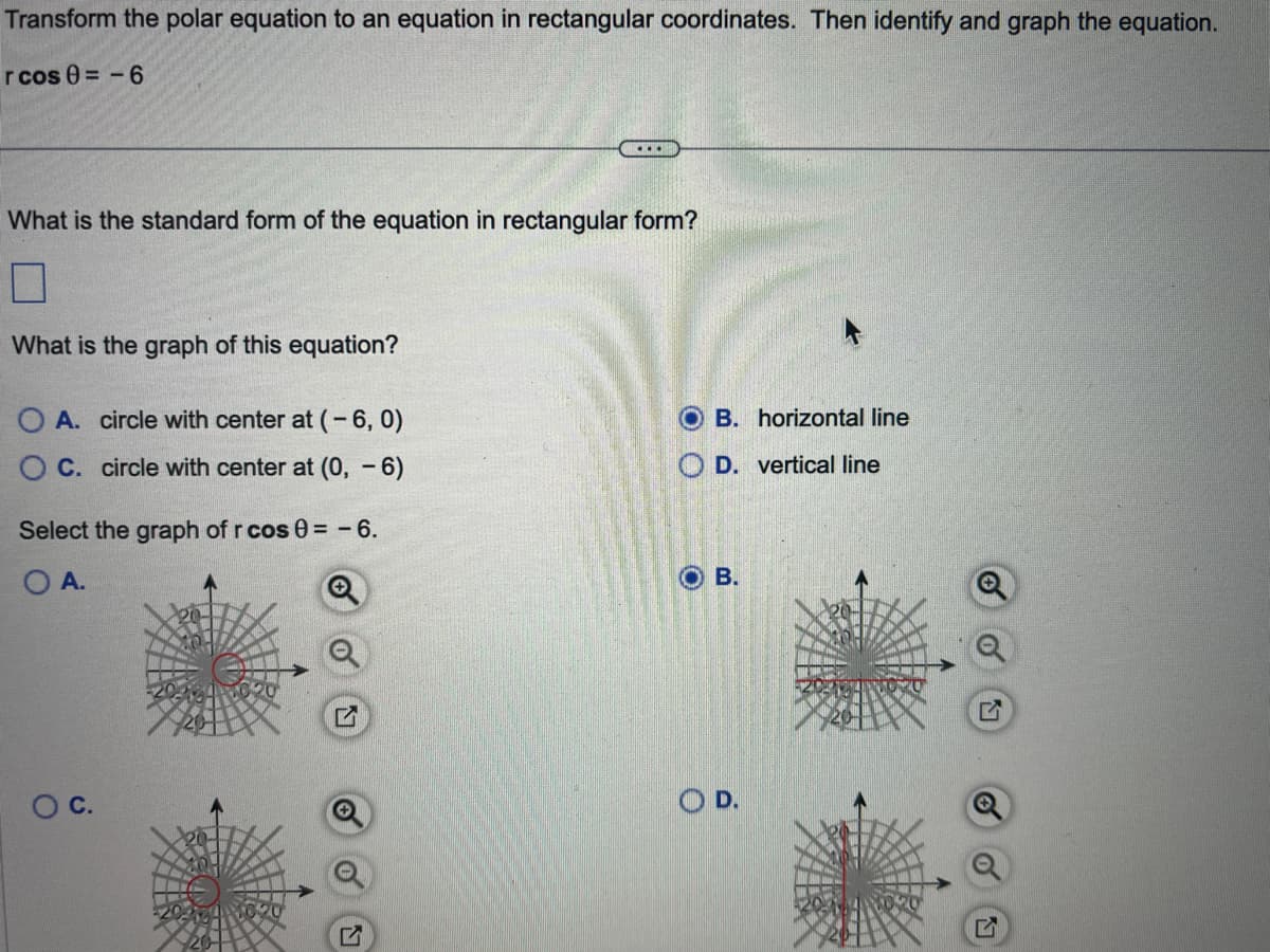 Transform the polar equation to an equation in rectangular coordinates. Then identify and graph the equation.
rcos 0= -6
What is the standard form of the equation in rectangular form?
What is the graph of this equation?
O A. circle with center at (-6, 0)
OC. circle with center at (0, - 6)
Select the graph of r cos 0 = -6.
O A.
....
O C.
OB. horizontal line
OD. vertical line
B.
O D.