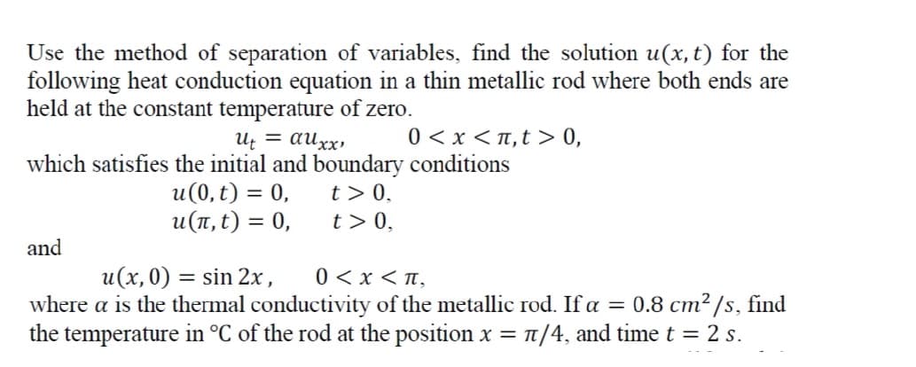 Use the method of separation of variables, find the solution u(x,t) for the
following heat conduction equation in a thin metallic rod where both ends are
held at the constant temperature of zero.
= auxx,
0 < x <n,t > 0,
и, 3 аиҳх,
which satisfies the initial and boundary conditions
u(0, t) = 0,
и(п,t) %3D 0,
t> 0,
t> 0,
and
u(x, 0) = sin 2x,
where a is the thermal conductivity of the metallic rod. If a = 0.8 cm²/s, find
the temperature in °C of the rod at the position x = t/4, and timet = 2 s.
0 <x < n,
%3D
