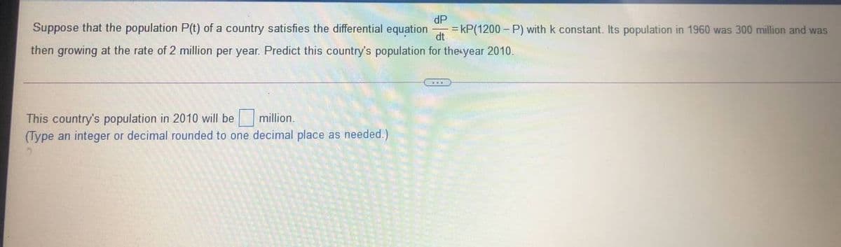 Suppose that the population P(t) of a country satisfies the differential equation
dP
= kP(1200 – P) with k constant. Its population in 1960 was 300 million and was
dt
then growing at the rate of 2 million per year. Predict this country's population for the year 2010
This country's population in 2010 will be million.
(Type an integer or decimal rounded to one decimal place as needed.)
