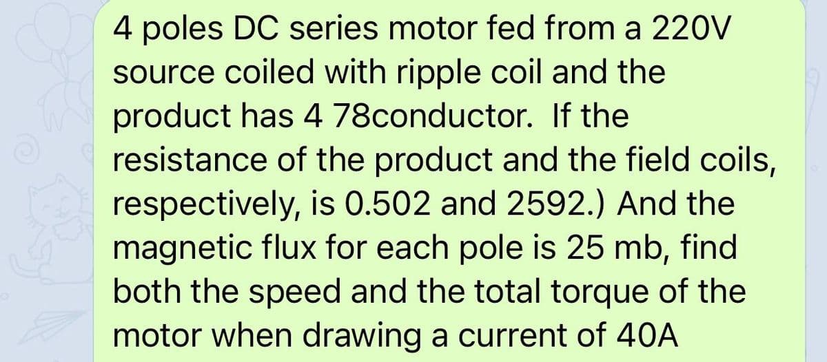 4 poles DC series motor fed from a 220V
source coiled with ripple coil and the
product has 4 78conductor. If the
resistance of the product and the field coils,
respectively, is 0.502 and 2592.) And the
magnetic flux for each pole is 25 mb, find
both the speed and the total torque of the
motor when drawing a current of 40A
