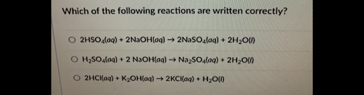 Which of the following reactions are written correctly?
O 2HSO4laq) + 2NAOH(aq)→ 2NaSOa(aq) + 2H2O(U)
H2SO4(aq) + 2 NaOH(aq)→Na2SO4(aq) + 2H20(0
O 2HCI(aq) + K2OH(aq) → 2KCI(aq) + H2O()
