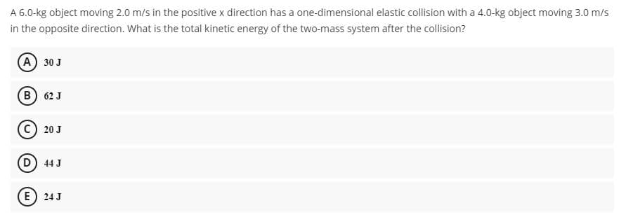 A 6.0-kg object moving 2.0 m/s in the positive x direction has a one-dimensional elastic collision with a 4.0-kg object moving 3.0 m/s
in the opposite direction. What is the total kinetic energy of the two-mass system after the collision?
(A) 30 J
(в) 62 J
20 J
D) 44 J
(E) 24 J
