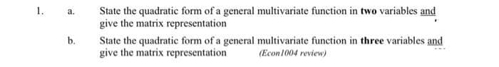 State the quadratic form of a general multivariate function in two variables and
give the matrix representation
1.
а.
b.
State the quadratic form of a general multivariate function in three variables and
give the matrix representation
(Econ1004 review)
