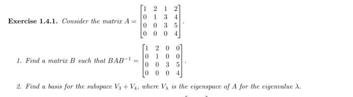 [1 2
1
0 134
Exercise 1.4.1. Consider the matria A =
0 0 3 5
00
4.
[1 2 0 01
0 1 0
0 0 3
0 0 0 4
1. Find a matriz B such that BAB-1
2. Find a basis for the subspace V3 + Va, where V, is the eigenspace of A for the eigenvalue A.
