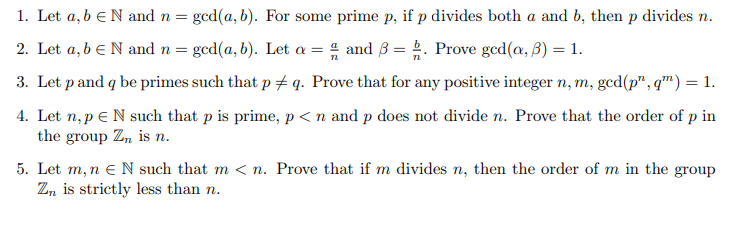 1. Let a, b eN and n =
gcd(a, b). For some prime p, if p divides both a and b, then p divides n.
2. Let a, b eN and n = gcd(a, b). Let a = 4 and 3 = . Prove gcd(a, B) = 1.
3. Let p and q be primes such that p # q. Prove that for any positive integer n, m, gcd(p", q™) = 1.
4. Let n, p e N such that p is prime, p< n and p does not divide n. Prove that the order of p in
the group Zn is n.
5. Let m, n e N such that m < n. Prove that if m divides n, then the order of m in the group
Zn is strictly less than n.

