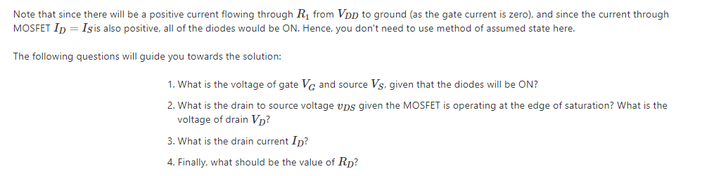 Note that since there will be a positive current flowing through Rị from VDp to ground (as the gate current is zero), and since the current through
MOSFET In = Işis also positive, all of the diodes would be ON. Hence, you don't need to use method of assumed state here.
The following questions will guide you towards the solution:
1. What is the voltage of gate Va and source Vs, given that the diodes will be ON?
2. What is the drain to source voltage vps given the MOSFET is operating at the edge of saturation? What is the
voltage of drain Vp?
3. What is the drain current In?
4. Finally, what should be the value of Rp?
