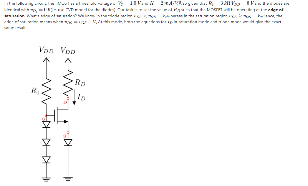 In the following circuit, the nMOS has a threshold voltage of Vr = 1.0 Vand K = 2 mA/VÅlso given that R1 = 3 kNVpp
identical with vp. = 0.9(i.e. use CVD model for the diodes). Our task is to set the value of Rp such that the MOSFET will be operating at the edge of
saturation. What's edge of saturation? We know in the triode region vps < vcs – Vrwhereas in the saturation region vps > vGs – VrHence, the
edge of saturation means when vps = vGS - VAt this mode, both the equations for In in saturation mode and triode mode would give the exact
6 Vand the diodes are
same result,
VDD VDD
Rp
R1
KIKKH
