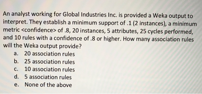 An analyst working for Global Industries Inc. is provided a Weka output to
interpret. They establish a minimum support of .1 (2 instances), a minimum
metric <confidence> of .8, 20 instances, 5 attributes, 25 cycles performed,
and 10 rules with a confidence of .8 or higher. How many association rules
will the Weka output provide?
a. 20 association rules
b. 25 association rules
C.
10 association rules
d. 5 association rules
e. None of the above
