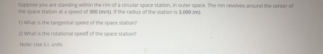 Suppose you are standing within the rim of a circular space station, in outer space. The rim revolves around the center of
the space station at a speed of 300 (m/s). If the radius of the station is 3,000 (m).
1) What is the tangential speed of the space station?
2) What is the rotational speed of the space station?
Note: Use S.I. units
