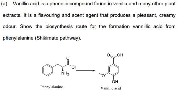 (a) Vanillic acid is a phenolic compound found in vanilla and many other plant
extracts. It is a flavouring and scent agent that produces a pleasant, creamy
odour. Show the biosynthesis route for the formation vannillic acid from
phenylalanine (Shikimate pathway).
HO.
NH2
Phenylalanine
Vanillic acid
