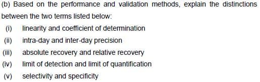 (b) Based on the perfomance and validation methods, explain the distinctions
between the two tems listed below:
(1) linearity and coefficient of detemination
(ii) intra-day and inter-day precision
(ii) absolute recovery and relative recovery
(iv) limit of detection and limit of quantification
(v) selectivity and specificity

