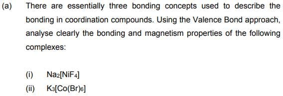 (a)
There are essentially three bonding concepts used to describe the
bonding in coordination compounds. Using the Valence Bond approach,
analyse clearly the bonding and magnetism properties of the following
complexes:
(i)
Naz[NIF4]
(ii) Ka[Co(Br)s]
