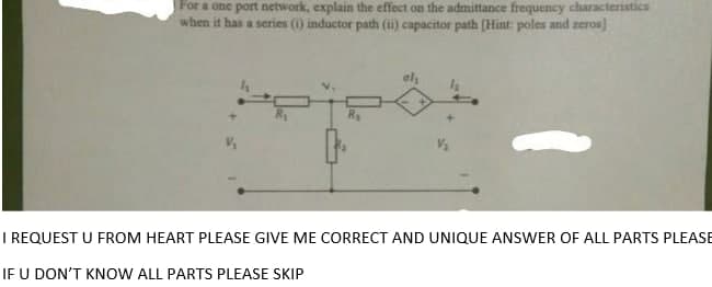 For a one port network, explain the effect on the admittance frequency characteristics
when it has a series (i) inductor path (i) capacitor path (Hint: poles and zeros)
al
+]
I REQUEST U FROM HEART PLEASE GIVE ME CORRECT AND UNIQUE ANSWER OF ALL PARTS PLEASE
IF U DON'T KNOW ALL PARTS PLEASE SKIP
