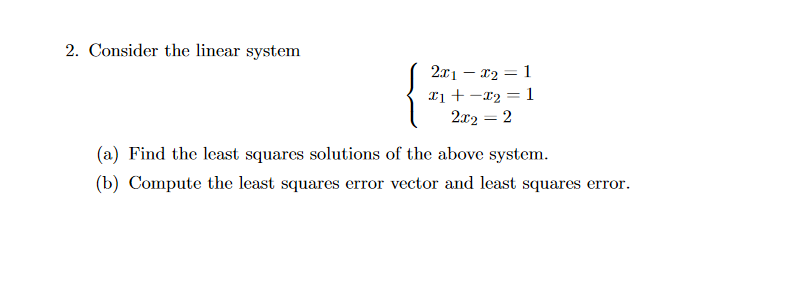 2. Consider the linear system
2x1 – x2 = 1
Ii + -r2 = 1
2x2 = 2
(a) Find the least squares solutions of the above system.
(b) Compute the least squares error vector and least squares error.
