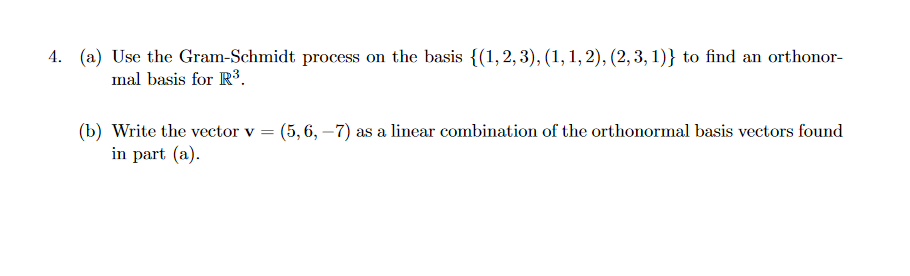 4. (a) Use the Gram-Schmidt process on the basis {(1,2,3), (1, 1, 2), (2,3, 1)} to find an orthonor-
mal basis for R3.
(b) Write the vector v = (5, 6, –7) as a linear combination of the orthonormal basis vectors found
in part (a).
