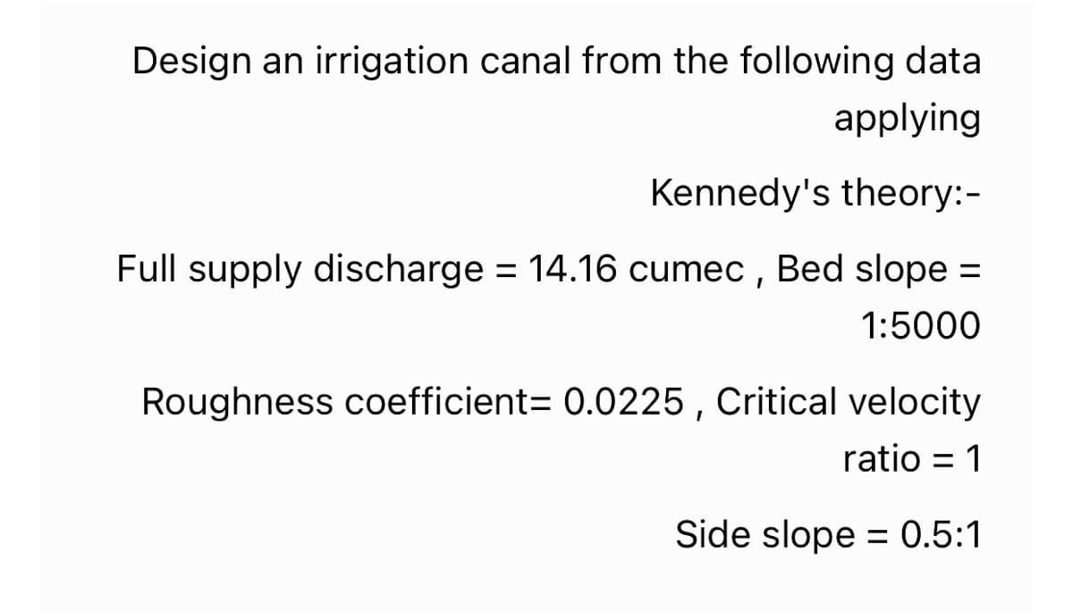 Design an irrigation canal from the following data
applying
Kennedy's theory:-
Full supply discharge = 14.16 cumec , Bed slope =
%3D
1:5000
Roughness coefficient= 0.0225 , Critical velocity
ratio = 1
Side slope = 0.5:1
