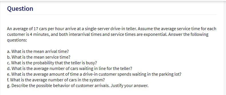 Question
An average of 17 cars per hour arrive at a single-server drive-in teller. Assume the average service time for each
customer is 4 minutes, and both interarrival times and service times are exponential. Answer the following
questions:
a. What is the mean arrival time?
b. What is the mean service time?
c. What is the probability that the teller is busy?
d. What is the average number of cars waiting in line for the teller?
e. What is the average amount of time a drive-in customer spends waiting in the parking lot?
f. What is the average number of cars in the system?
g. Describe the possible behavior of customer arrivals. Justify your answer.
