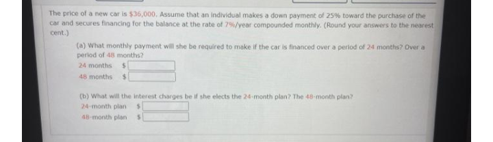 The price of a new car is $36,000, Assume that an individual makes a down payment of 25% toward the purchase of the
car and secures financing for the balance at the rate of 7%/year compounded monthly. (Round your answers to the nearest
cent.)
(a) What monthly payment will she be required to make if the car is financed over a period of 24 months? Over a
period of 48 months?
24 months $
48 months
(b) What will the interest charges be if she elects the 24-month plan? The 48-month plan?
24-month plan
48-month plan

