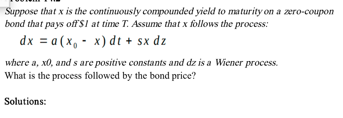 Suppose that x is the continuously compounded yield to maturity on a zero-coupon
bond that pays off $1 at time T. Assume that x follows the process:
dx = a (x₁ - x) dt + sx dz
where a, x0, and s are positive constants and dz is a Wiener process.
What is the process followed by the bond price?
Solutions: