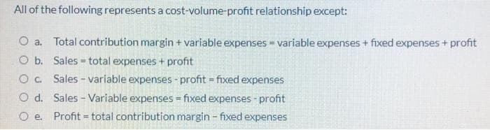 All of the following represents a cost-volume-profit relationship except:
O a. Total contribution margin + variable expenses = variable expenses + fixed expenses+ profit
O b. Sales - total expenses + profit
O. Sales - variable expenses - profit = fixed expenses
O d. Sales - Variable expenses - fixed expenses - profit
O e. Profit = total contribution margin - fixed expenses
