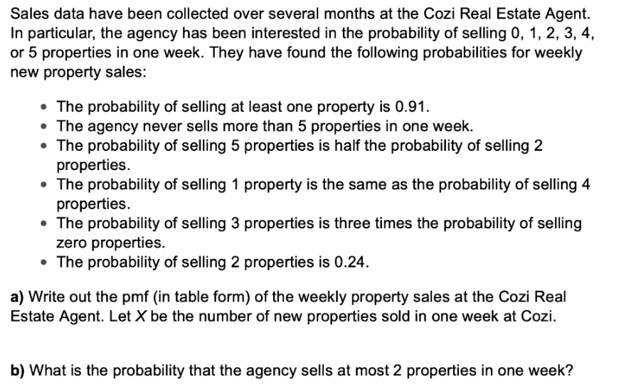 Sales data have been collected over several months at the Cozi Real Estate Agent.
In particular, the agency has been interested in the probability of selling 0, 1, 2, 3, 4,
or 5 properties in one week. They have found the following probabilities for weekly
new property sales:
• The probability of selling at least one property is 0.91.
• The agency never sells more than 5 properties in one week.
• The probability of selling 5 properties is half the probability of selling 2
properties.
• The probability of selling 1 property is the same as the probability of selling 4
properties.
• The probability of selling 3 properties is three times the probability of selling
zero properties.
• The probability of selling 2 properties is 0.24.
a) Write out the pmf (in table form) of the weekly property sales at the Cozi Real
Estate Agent. Let X be the number of new properties sold in one week at Cozi.
b) What is the probability that the agency sells at most 2 properties in one week?
