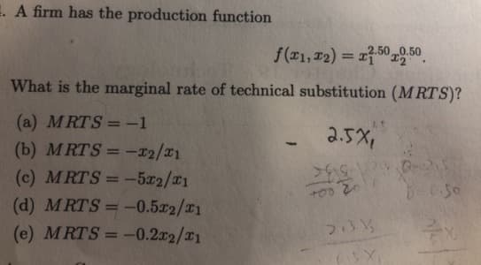 E. A firm has the production function
f(T1, 12) = 1750 , 50
What is the marginal rate of technical substitution (M RTS)?
(a) MRTS =-1
2.5x,
(b) MRTS = -x2/x1
(c) MRTS = -5x2/01
(d) MRTS =-0.5x2/21
(e) MRTS = -0.2x2/21
%3D
%3D
