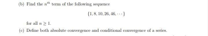 (b) Find the n"h term of the following sequence
{1,8, 10, 26, 46, }
for all n > 1.
(c) Define both absolute convergence and conditional convergence of a series.
