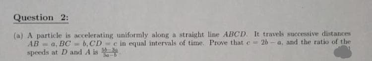 Question 2:
(a) A particle is accelerating uniformly along a straight line ABCD. It travels successive distances
AB = a, BC = b,CD c in equal intervals of time. Prove that e = 2b- a, and the ratio of the
speeds at D and A is
%3D
