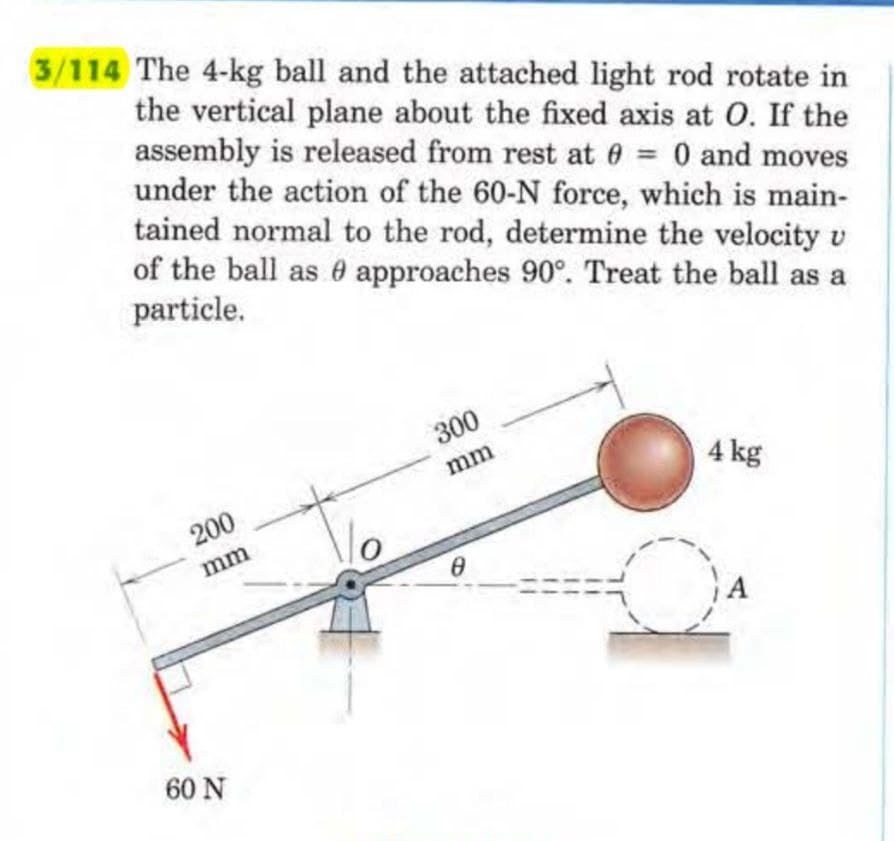 3/114 The 4-kg ball and the attached light rod rotate in
the vertical plane about the fixed axis at O. If the
assembly is released from rest at 0 = 0 and moves
under the action of the 60-N force, which is main-
tained normal to the rod, determine the velocity u
of the ball as approaches 90°. Treat the ball as a
particle.
200
mm
60 N
300
mm
8
4 kg
A