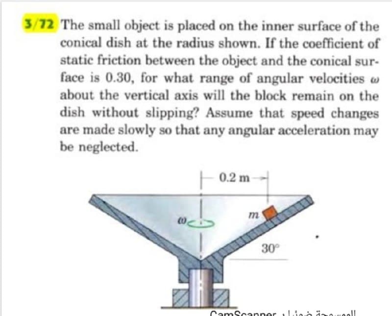 3/72 The small object is placed on the inner surface of the
conical dish at the radius shown. If the coefficient of
static friction between the object and the conical sur-
face is 0.30, for what range of angular velocities w
about the vertical axis will the block remain on the
dish without slipping? Assume that speed changes
are made slowly so that any angular acceleration may
be neglected.
(0
0.2 m
m
30°
CamScanner Lino izowall