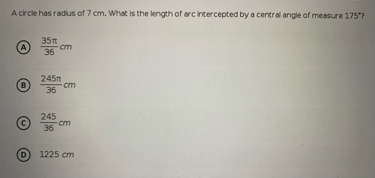 A circle has radius of 7 cm. What is the length of arc intercepted by a central angle of measure 175°?
35п
cm
36
245m
cm
36
245
ст
36
1225 cm
