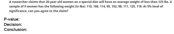 A researcher claims that 20-year old women on a special diet will have an average weight of less than 125 lbs. A
sample of 9 women has the following weight (in Ibs): 110, 108, 114, 95, 102, 98, 111, 125, 118. At 5% level of
significance, can you agree to the claim?
P-value:
Decision:
Conclusion:
