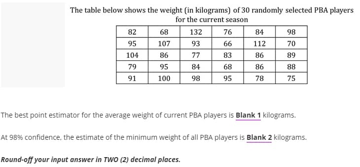 The table below shows the weight (in kilograms) of 30 randomly selected PBA players
for the current season
82
68
132
76
84
98
95
107
93
66
112
70
104
86
77
83
86
89
79
95
84
68
86
88
91
100
98
95
78
75
The best point estimator for the average weight of current PBA players is Blank 1 kilograms.
At 98% confidence, the estimate of the minimum weight of all PBA players is Blank 2 kilograms.
Round-off your input answer in TWO (2) decimal places.
