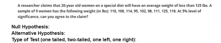A researcher claims that 20-year old women on a special diet will have an average weight of less than 125 Ibs. A
sample of 9 women has the following weight (in Ibs): 110, 108, 114, 95, 102, 98, 111, 125, 118. At 5% level of
significance, can you agree to the claim?
Null Hypothesis:
Alternative Hypothesis:
Type of Test (one tailed, two-tailed, one left, one right):
