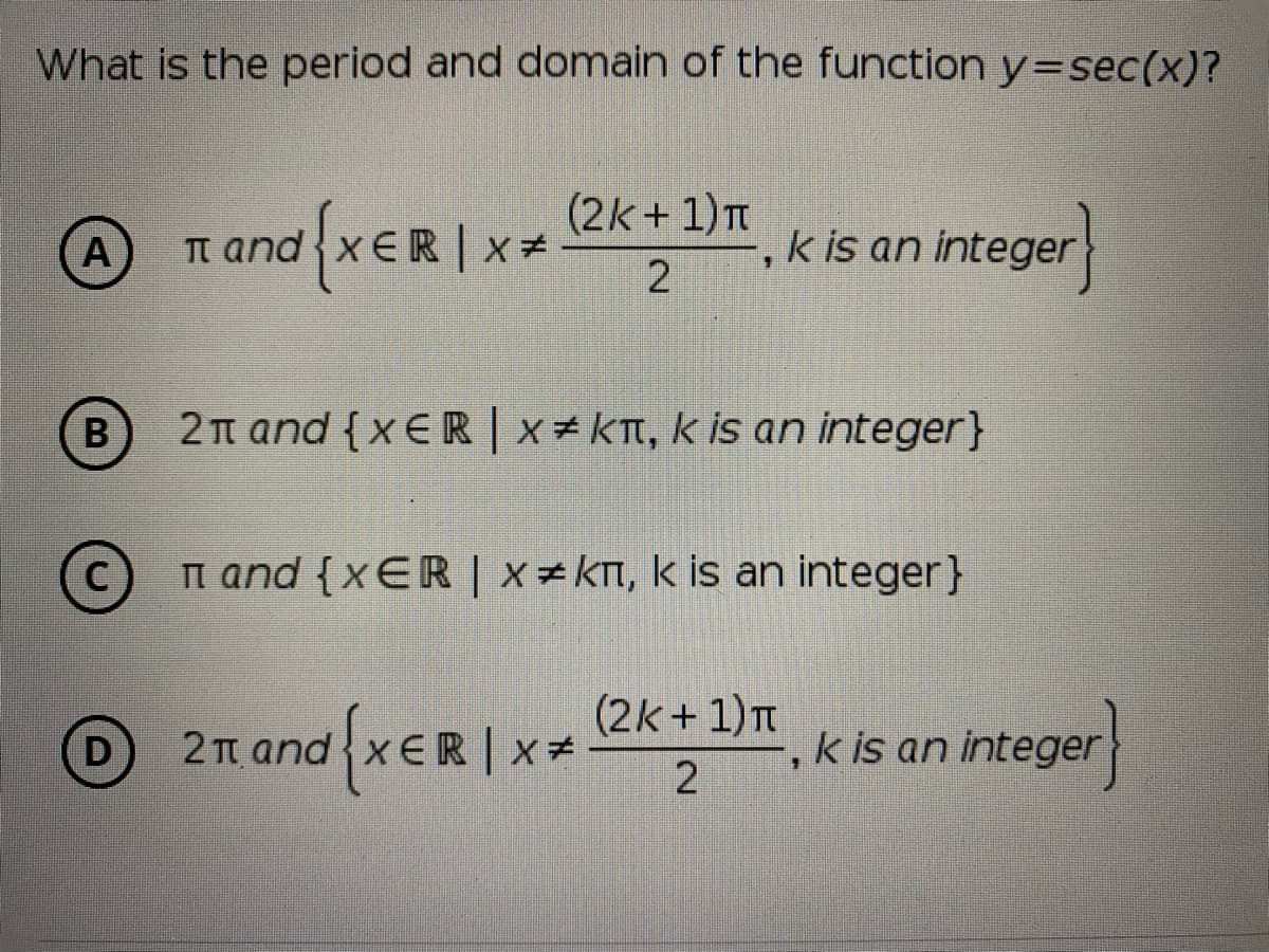 What is the period and domain of the function y=sec(x)?
(2k + 1)T
A
n and xER | x *
-, k is an integer
B
2t and {x ER | x = KT, k is an integer}
C
n and {xER | x kn, k is an integer}
(2k + 1)T
D
2π and xε
k is an integer
