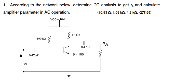 1. According to the network below, determine DC analysis to get r, and calculate
amplifier parameter in AC operation.
(10.83 0, 1.08 ko, 4.3 kn, -277.65)
vcc- 10V
4.3 kQ
390 k2
Vo
0.47 uF
0.47 uF
B- 100
Vi
