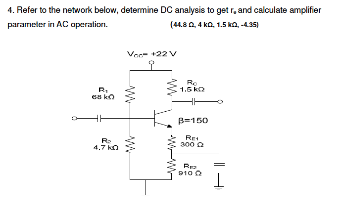 4. Refer to the network below, determine DC analysis to get r, and calculate amplifier
parameter in AC operation.
(44.8 2, 4 ka, 1.5 ko, -4.35)
Vcc= +22 V
오
Rc
1.5 kQ
R,
68 kQ
B=150
R2
4.7 kQ
Re
300 2
Rez
910 Q
