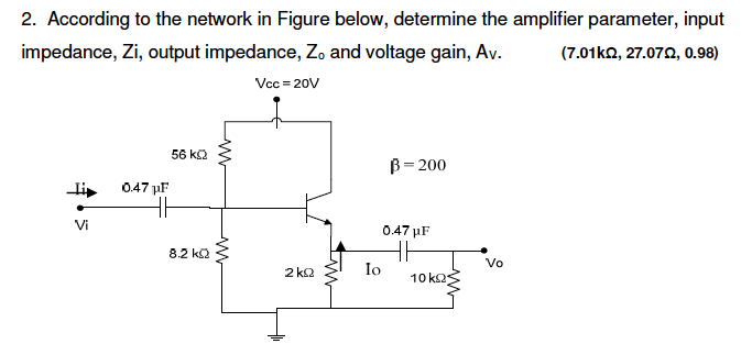 2. According to the network in Figure below, determine the amplifier parameter, input
impedance, Zi, output impedance, Zo and voltage gain, Av.
(7.01kn, 27.072, 0.98)
Vcc = 20V
56 k2
B= 200
li
047 µF
Vi
0.47 µF
8.2 k2
Vo
2 k2
Io
10 k2s
