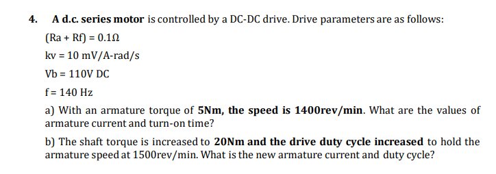 4. A d.c. series motor is controlled by a DC-DC drive. Drive parameters are as follows:
(Ra + Rf) = 0.10
kv = 10 mV/A-rad/s
Vb = 110V DC
f = 140 Hz
a) With an armature torque of 5Nm, the speed is 1400rev/min. What are the values of
armature current and turn-on time?
b) The shaft torque is increased to 20Nm and the drive duty cycle increased to hold the
armature speed at 1500rev/min. What is the new armature current and duty cycle?
