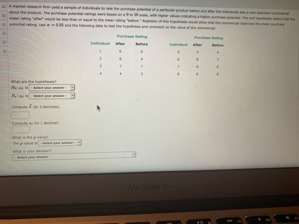 oA market research firm used a sample of individuals to rate the purchase potential of a particular product before and after the individuals saw a new television commercial
about the product. The purchase potential ratings were based on a 0 to 10 scale, with higher values indicating a higher purchase potential. The null hypothesis stated that the
mean rating "after" would be less than or equal to the mean rating "before." Rejection of this hypothesis would show that the commercial improved the mean purchase
potential rating. Use a =0.05 and the following data to test the hypothesis and comment on the value of the commercial.
Purchase Rating
Purchase Rating
Individual
After
Before
Individual
After
Before
1
6.
6.
5.
3
4.
6.
7.
7
6.
4
3
6.
What are the hypotheses?
sI Prl :0
- Select your answer
Select your answer-
Sam
H: Ha is
Compute d (to 3 decimals).
Compute sa (to 1 decimal).
What is the p-value?
The p-value is
- Select your answer
What is your decision?
Select your answer
MacBook
Air
FIL
F10
F9
F8
67
8.
4.
4.
